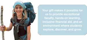 Your gift makes it possible for us to provide exceptional faculty, hands-on learning, inclusive financial aid, and an environment where students explore, discover, and grow.